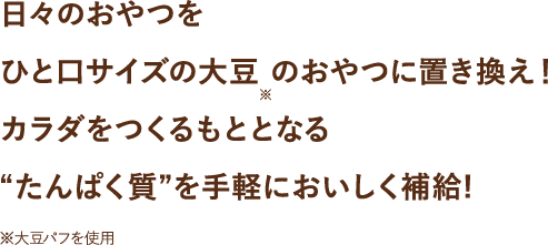 日々のおやつを黒みつ・キャラメル・しょうゆ・サラダ味のひと口サイズの大豆 のおやつに置き換え！カラダをつくるもととなる“たんぱく質”を手軽においしく補給!※大豆パフを使用